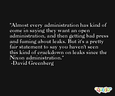 Almost every administration has kind of come in saying they want an open administration, and then getting bad press and fuming about leaks. But it's a pretty fair statement to say you haven't seen this kind of crackdown on leaks since the Nixon administration. -David Greenberg