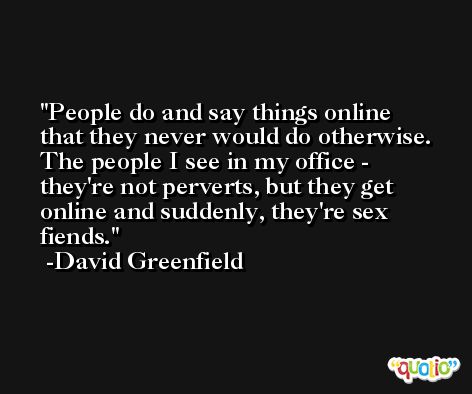 People do and say things online that they never would do otherwise. The people I see in my office - they're not perverts, but they get online and suddenly, they're sex fiends. -David Greenfield