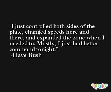 I just controlled both sides of the plate, changed speeds here and there, and expanded the zone when I needed to. Mostly, I just had better command tonight. -Dave Bush
