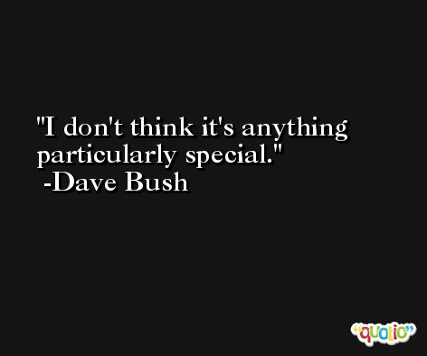 I don't think it's anything particularly special. -Dave Bush