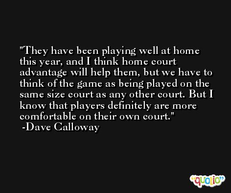 They have been playing well at home this year, and I think home court advantage will help them, but we have to think of the game as being played on the same size court as any other court. But I know that players definitely are more comfortable on their own court. -Dave Calloway