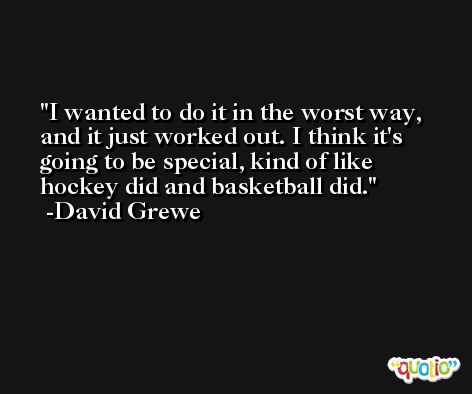 I wanted to do it in the worst way, and it just worked out. I think it's going to be special, kind of like hockey did and basketball did. -David Grewe