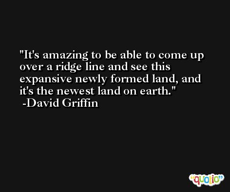 It's amazing to be able to come up over a ridge line and see this expansive newly formed land, and it's the newest land on earth. -David Griffin
