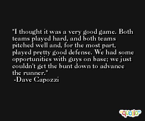 I thought it was a very good game. Both teams played hard, and both teams pitched well and, for the most part, played pretty good defense. We had some opportunities with guys on base; we just couldn't get the bunt down to advance the runner. -Dave Capozzi