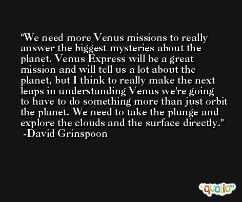 We need more Venus missions to really answer the biggest mysteries about the planet. Venus Express will be a great mission and will tell us a lot about the planet, but I think to really make the next leaps in understanding Venus we're going to have to do something more than just orbit the planet. We need to take the plunge and explore the clouds and the surface directly. -David Grinspoon