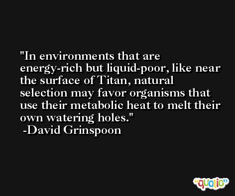 In environments that are energy-rich but liquid-poor, like near the surface of Titan, natural selection may favor organisms that use their metabolic heat to melt their own watering holes. -David Grinspoon