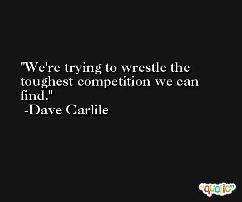 We're trying to wrestle the toughest competition we can find. -Dave Carlile