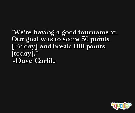 We're having a good tournament. Our goal was to score 50 points [Friday] and break 100 points [today]. -Dave Carlile