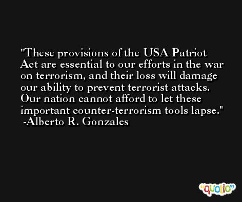 These provisions of the USA Patriot Act are essential to our efforts in the war on terrorism, and their loss will damage our ability to prevent terrorist attacks. Our nation cannot afford to let these important counter-terrorism tools lapse. -Alberto R. Gonzales