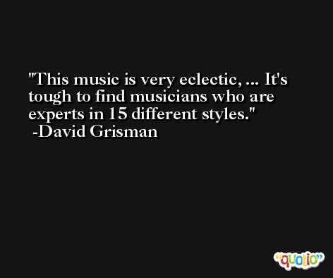 This music is very eclectic, ... It's tough to find musicians who are experts in 15 different styles. -David Grisman