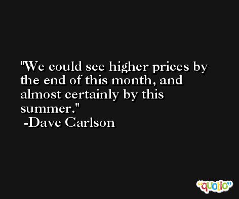 We could see higher prices by the end of this month, and almost certainly by this summer. -Dave Carlson