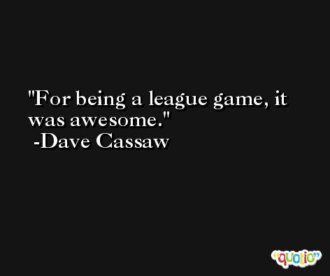 For being a league game, it was awesome. -Dave Cassaw