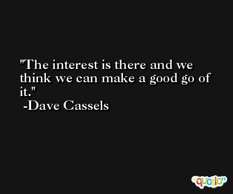The interest is there and we think we can make a good go of it. -Dave Cassels