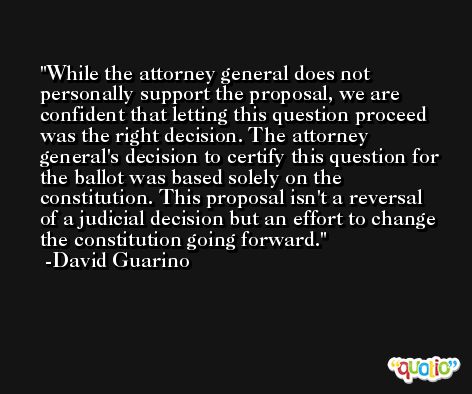 While the attorney general does not personally support the proposal, we are confident that letting this question proceed was the right decision. The attorney general's decision to certify this question for the ballot was based solely on the constitution. This proposal isn't a reversal of a judicial decision but an effort to change the constitution going forward. -David Guarino