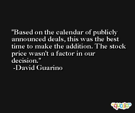 Based on the calendar of publicly announced deals, this was the best time to make the addition. The stock price wasn't a factor in our decision. -David Guarino