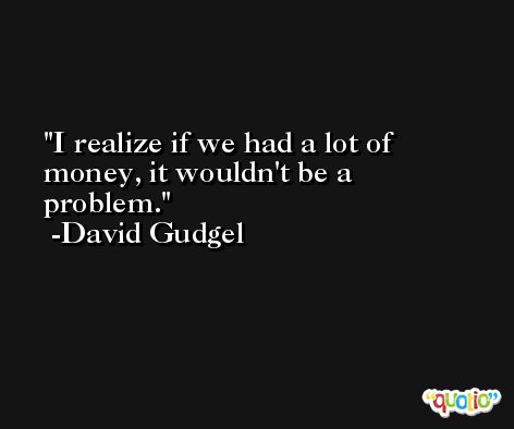 I realize if we had a lot of money, it wouldn't be a problem. -David Gudgel
