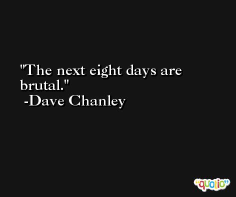 The next eight days are brutal. -Dave Chanley