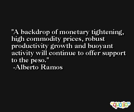 A backdrop of monetary tightening, high commodity prices, robust productivity growth and buoyant activity will continue to offer support to the peso. -Alberto Ramos