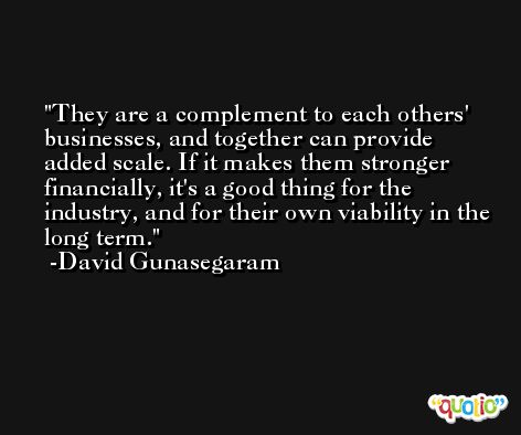 They are a complement to each others' businesses, and together can provide added scale. If it makes them stronger financially, it's a good thing for the industry, and for their own viability in the long term. -David Gunasegaram
