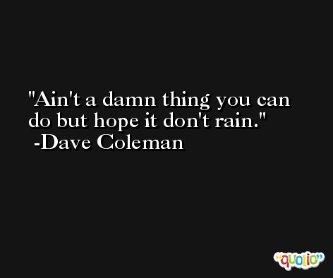 Ain't a damn thing you can do but hope it don't rain. -Dave Coleman