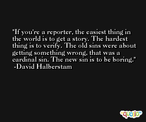 If you're a reporter, the easiest thing in the world is to get a story. The hardest thing is to verify. The old sins were about getting something wrong, that was a cardinal sin. The new sin is to be boring. -David Halberstam