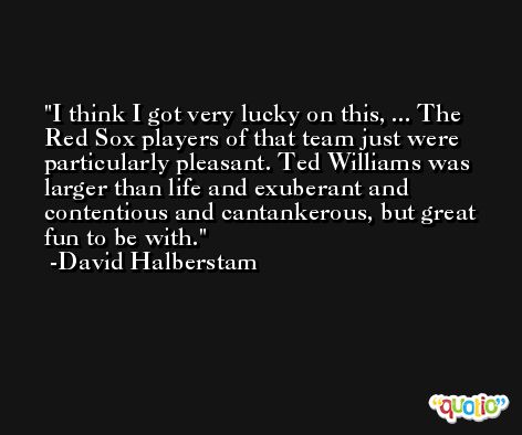 I think I got very lucky on this, ... The Red Sox players of that team just were particularly pleasant. Ted Williams was larger than life and exuberant and contentious and cantankerous, but great fun to be with. -David Halberstam