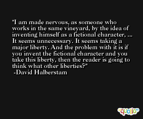 I am made nervous, as someone who works in the same vineyard, by the idea of inventing himself as a fictional character, ... It seems unnecessary. It seems taking a major liberty. And the problem with it is if you invent the fictional character and you take this liberty, then the reader is going to think what other liberties? -David Halberstam