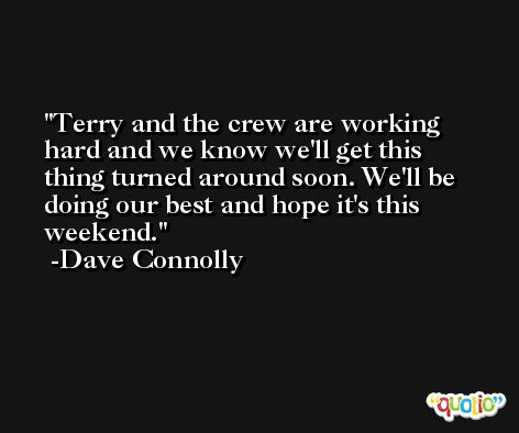 Terry and the crew are working hard and we know we'll get this thing turned around soon. We'll be doing our best and hope it's this weekend. -Dave Connolly