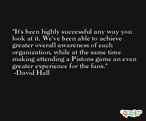 It's been highly successful any way you look at it. We've been able to achieve greater overall awareness of each organization, while at the same time making attending a Pistons game an even greater experience for the fans. -David Hall