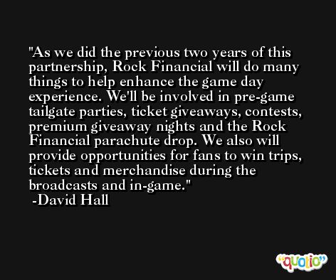 As we did the previous two years of this partnership, Rock Financial will do many things to help enhance the game day experience. We'll be involved in pre-game tailgate parties, ticket giveaways, contests, premium giveaway nights and the Rock Financial parachute drop. We also will provide opportunities for fans to win trips, tickets and merchandise during the broadcasts and in-game. -David Hall