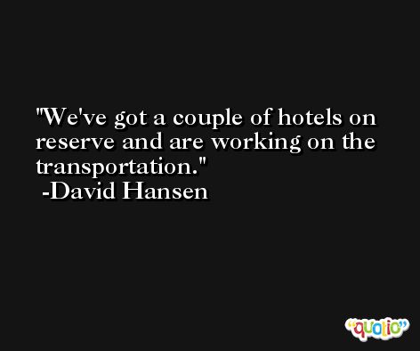 We've got a couple of hotels on reserve and are working on the transportation. -David Hansen