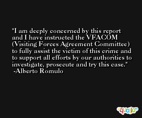 I am deeply concerned by this report and I have instructed the VFACOM (Visiting Forces Agreement Committee) to fully assist the victim of this crime and to support all efforts by our authorities to investigate, prosecute and try this case. -Alberto Romulo