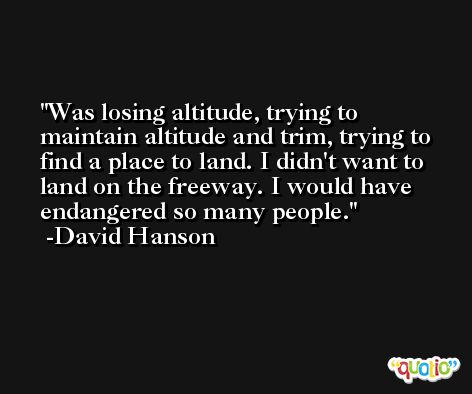 Was losing altitude, trying to maintain altitude and trim, trying to find a place to land. I didn't want to land on the freeway. I would have endangered so many people. -David Hanson