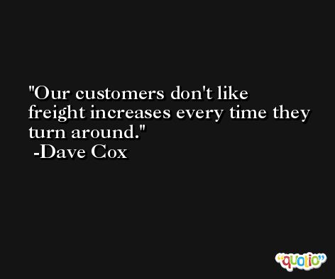 Our customers don't like freight increases every time they turn around. -Dave Cox