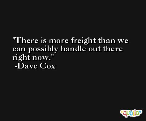 There is more freight than we can possibly handle out there right now. -Dave Cox