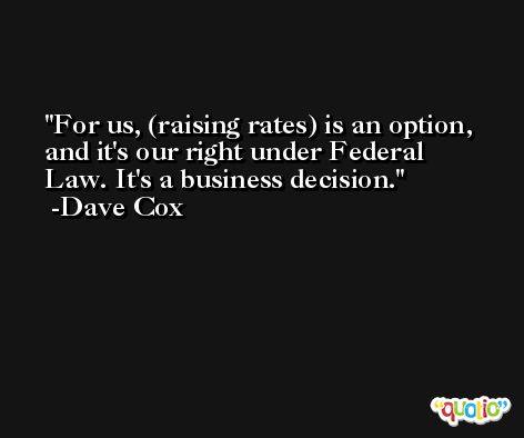 For us, (raising rates) is an option, and it's our right under Federal Law. It's a business decision. -Dave Cox