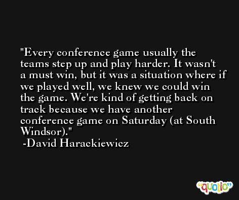 Every conference game usually the teams step up and play harder. It wasn't a must win, but it was a situation where if we played well, we knew we could win the game. We're kind of getting back on track because we have another conference game on Saturday (at South Windsor). -David Harackiewicz