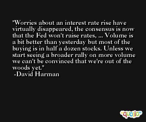 Worries about an interest rate rise have virtually disappeared, the consensus is now that the Fed won't raise rates, ... Volume is a bit better than yesterday but most of the buying is in half a dozen stocks. Unless we start seeing a broader rally on more volume we can't be convinced that we're out of the woods yet. -David Harman