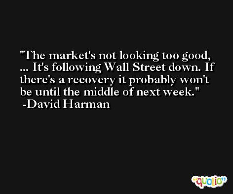 The market's not looking too good, ... It's following Wall Street down. If there's a recovery it probably won't be until the middle of next week. -David Harman