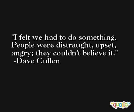 I felt we had to do something. People were distraught, upset, angry; they couldn't believe it. -Dave Cullen