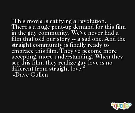 This movie is ratifying a revolution. There's a huge pent-up demand for this film in the gay community. We've never had a film that told our story -- a sad one. And the straight community is finally ready to embrace this film. They've become more accepting, more understanding. When they see this film, they realize gay love is no different from straight love. -Dave Cullen