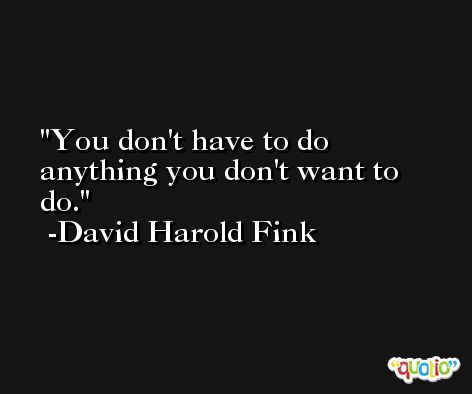 You don't have to do anything you don't want to do. -David Harold Fink