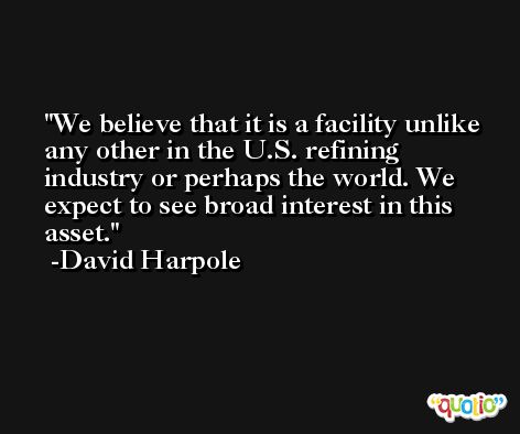 We believe that it is a facility unlike any other in the U.S. refining industry or perhaps the world. We expect to see broad interest in this asset. -David Harpole