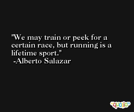 We may train or peek for a certain race, but running is a lifetime sport. -Alberto Salazar