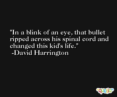 In a blink of an eye, that bullet ripped across his spinal cord and changed this kid's life. -David Harrington