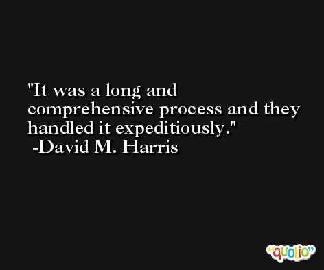 It was a long and comprehensive process and they handled it expeditiously. -David M. Harris