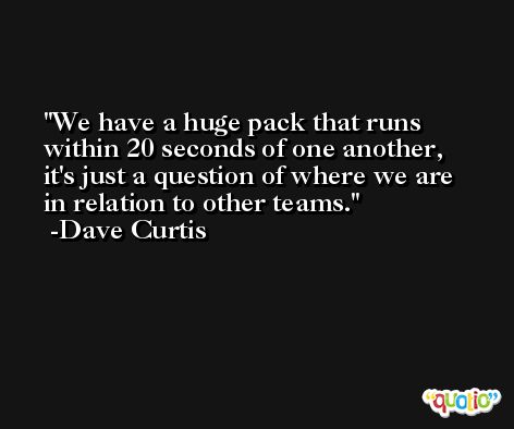 We have a huge pack that runs within 20 seconds of one another, it's just a question of where we are in relation to other teams. -Dave Curtis