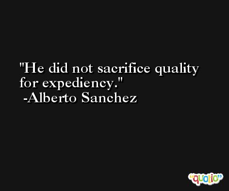 He did not sacrifice quality for expediency. -Alberto Sanchez