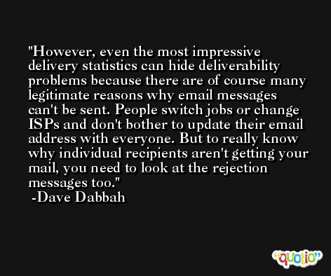 However, even the most impressive delivery statistics can hide deliverability problems because there are of course many legitimate reasons why email messages can't be sent. People switch jobs or change ISPs and don't bother to update their email address with everyone. But to really know why individual recipients aren't getting your mail, you need to look at the rejection messages too. -Dave Dabbah