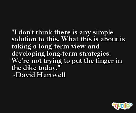 I don't think there is any simple solution to this. What this is about is taking a long-term view and developing long-term strategies. We're not trying to put the finger in the dike today. -David Hartwell